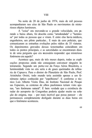 VIII

        Na noite de 20 de junho de 1974, mais de mil pessoas
acompanharam nos céus de São Paulo os movimentos de miste-
riosos objetos luminosos.
        A "coisa" ora movendo-se a grande velocidade, ora pa-
rando a baixa altura, foi descrita como "arredondada" e "lumino-
sa" por todas as pessoas que a viram. E entre elas havia médicos,
engenheiros, um piloto particular... E mais de cem policiais, que
comunicaram as estranhas evoluções pelos rádios de 35 viaturas.
Os depoimentos gravados dessas testemunhas coincidiram em
todos os pontos principais, e as autoridades se encontraram dian-
te de uma pergunta que era n   ecessário responder: que misterioso
fenômeno era aquele?
        Acontece que, mais de três meses depois, todas as expli-
cações propostas ainda não conseguiam convencer ninguém in-
teiramente. Segundo um porta-voz da Força Aérea Brasileira, a
luminosidade vista no céu seria a de gases queimados da refina-
ria de Capuava. Para o diretor do Planetário de São Paulo, Prof.
Aristóteles Orsini, todo mundo teria assistido apenas a um fe-
nômeno óptico conhecido por "espelhismo". E conforme o téc-
nico Luís Alberto Vieira Dias, do Instituto Nacional de Pesqui-
sas Espaciais, as centenas de olhos paulistanos teriam visto ape-
nas, "um fenômeno natural". É bem verdade que a existência do
radar do aeroporto de Congonhas poderia ajudar muito na solu-
ção do enigma, mas - por mais incrível que possa parecer - ele
permaneceu completamente desligado durante as duas horas em
que o fenômeno aconteceu.

                                                               68
 