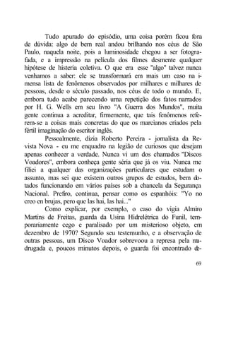 Tudo apurado do episódio, uma coisa porém ficou fora
de dúvida: algo de bem real andou brilhando nos céus de São
Paulo, naquela noite, pois a luminosidade chegou a ser fotogra-
fada, e a impressão na película dos filmes desmente qualquer
hipótese de histeria coletiva. O que era esse "algo" talvez nunca
venhamos a saber: ele se transformará em mais um caso na i-
mensa lista de fenômenos observados por milhares e milhares de
pessoas, desde o século passado, nos céus de todo o mundo. E,
embora tudo acabe parecendo uma repetição dos fatos narrados
por H. G. Wells em seu livro "A Guerra dos Mundos", muita
gente continua a acreditar, firmemente, que tais fenômenos refe-
rem-se a coisas mais concretas do que os marcianos criados pela
fértil imaginação do escritor inglês.
         Pessoalmente, dizia Roberto Pereira - jornalista da Re-
vista Nova - eu me enquadro na legião de curiosos que desejam
apenas conhecer a verdade. Nunca vi um dos chamados "Discos
Voadores", embora conheça gente séria que já os viu. Nunca me
filiei a qualquer das organizações particulares que estudam o
assunto, mas sei que existem outros grupos de estudos, bem do-
tados funcionando em vários países sob a chancela da Segurança
Nacional. Prefiro, continua, pensar como os espanhóis: "Yo no
creo en brujas, pero que las hai, las hai..."
         Como explicar, por exemplo, o caso do vigia Almiro
Martins de Freitas, guarda da Usina Hidrelétrica do Funil, tem-
porariamente cego e paralisado por um misterioso objeto, em
dezembro de 1970? Segundo seu testemunho, e a observação de
outras pessoas, um Disco Voador sobrevoou a represa pela ma-
drugada e, poucos minutos depois, o guarda foi encontrado d    e-

                                                              69
 