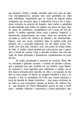 que desejava. Então, a mulher estranha, após uma série de pala-
vras incompreensíveis, apontou para uma garrafinha de vidro
toda trabalhada. Imaginando que se tratava de alguma turista
estrangeira que desejava água, a enfermeira levou-a até o bebe-
douro existente na portaria do hospital. Após encher a garrafinha
da desconhecida (que bebeu ela própria um pouco de água, dan-
do sinais de satisfação), acompanhou-a até a parte de fora do
prédio. A mulher, repetindo várias vezes, a palavra "empavra", e
batendo-lhe amigavelmente nas costas, ficou um momento ob-
servando os carros dos médicos de plantão e do administrador.
Depois, com um aceno, caminhou junto ao jardim onde, pela
primeira vez, a assustada enfermeira viu um objeto escuro "pa-
recido com uma pêra enorme", com uma ponta ou tampa aberta
do lado. A mulher entrou ajudada por outra pessoa que a aguar-
dava à bordo do veículo. Logo o aparelho levantou vôo com um
ruído de freios patinando e desapareceu completamente na noite
de Lins.
        Só então, percebendo a extensão do mistério, Dona Ma-
ria, chorando e gritando, acordou o médico de plantão e diretor,
que a princípio não quis acreditar em sua história. Logo depois,
ao examinar o local apontado pela enfermeira, o médico viu as
três marcas deixadas pelo aparelho no chão, e as pegadas da mu-
lher na terra úmida. O diretor do hospital interditou a área e co-
municou o fato às autoridades da FAB, que vieram examinar o
local da descida do objeto misterioso - mas nunca revelaram n   a-
da sobre as suas conclusões. Quanto ao diretor, Dr. Alberto Pra-
ta - que declarou ser "Dona Mariquinha" pessoa de toda a confi-
ança - mandou submeter a enfermeira a exame psicológico, ape-

                                                               71
 