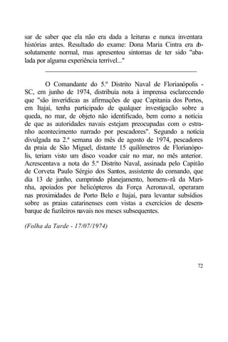 sar de saber que ela não era dada a leituras e nunca inventara
histórias antes. Resultado do exame: Dona Maria Cintra era ab-
solutamente normal, mas apresentou sintomas de ter sido "aba-
lada por alguma experiência terrível..."
        ____________________________________________

          O Comandante do 5.º Distrito Naval de Florianópolis -
SC, em junho de 1974, distribuía nota à imprensa esclarecendo
que "são inverídicas as afirmações de que Capitania dos Portos,
em Itajaí, tenha participado de qualquer investigação sobre a
queda, no mar, de objeto não identificado, bem como a notícia
de que as autoridades navais estejam preocupadas com o estra-
nho acontecimento narrado por pescadores". Segundo a notícia
divulgada na 2.ª semana do mês de agosto de 1974, pescadores
da praia de São Miguel, distante 15 quilômetros de Florianópo-
lis, teriam visto um disco voador cair no mar, no mês anterior.
Acrescentava a nota do 5.º Distrito Naval, assinada pelo Capitão
de Corveta Paulo Sérgio dos Santos, assistente do comando, que
dia 13 de junho, cumprindo planejamento, homens-rã da Mari-
nha, apoiados por helicópteros da Força Aeronaval, operaram
nas proximidades de Porto Belo e Itajaí, para levantar subsídios
sobre as praias catarinenses com vistas a exercícios de desem-
barque de fuzileiros navais nos meses subsequentes.

(Folha da Tarde - 17/07/1974)




                                                             72
 