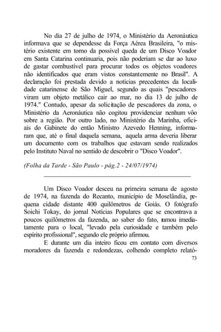 No dia 27 de julho de 1974, o Ministério da Aeronáutica
informava que se dependesse da Força Aérea Brasileira, "o mis-
tério existente em torno da possível queda de um Disco Voador
em Santa Catarina continuaria, pois não poderiam se dar ao luxo
de gastar combustível para procurar todos os objetos voadores
não identificados que eram vistos constantemente no Brasil". A
declaração foi prestada devido a notícias precedentes da locali-
dade catarinense de São Miguel, segundo as quais "pescadores
viram um objeto metálico cair ao mar, no dia 13 de julho de
1974." Contudo, apesar da solicitação de pescadores da zona, o
Ministério da Aeronáutica não cogitou providenciar nenhum vôo
sobre a região. Por outro lado, no Ministério da Marinha, ofici-
ais do Gabinete do então Ministro Azevedo Henning, informa-
ram que, até o final daquela semana, aquela arma deveria liberar
um documento com os trabalhos que estavam sendo realizados
pelo Instituto Naval no sentido de descobrir o "Disco Voador".

(Folha da Tarde - São Paulo - pág.2 - 24/07/1974)
       ____________________________________________

         Um Disco Voador desceu na primeira semana de agosto
de 1974, na fazenda do Recanto, município de Moselândia, pe-
quena cidade distante 400 quilômetros de Goiás. O fotógrafo
Soichi Tokay, do jornal Notícias Populares que se encontrava a
poucos quilômetros da fazenda, ao saber do fato, r   umou imedia-
tamente para o local, "levado pela curiosidade e também pelo
espírito profissional", segundo ele próprio afirmou.
         E durante um dia inteiro ficou em contato com diversos
moradores da fazenda e redondezas, colhendo completo relató-
                                                              73
 