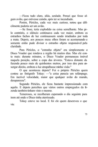 —Ficou tudo claro, aliás, azulado. Pensei que fosse al-
gum avião, que estivesse caindo, após ter se incendiado.
        Porém, Péricles, cada vez mais curioso, notou que difi-
cilmente poderia ser um avião.
        —Se fosse, teria explodido ou coisa semelhante. Mas pe-
lo contrário, o silêncio continuava cada vez maior, embora os
estranhos fachos de luz continuassem sendo irradiados por toda
a mata. Depois, aos poucos meus olhos foram se acostumando e
somente então pude divisar o estranho objeto responsável pela
claridade.
        Para Péricles, o "estranho objeto" era simplesmente o
Disco Voador que rondava a região há muitos dias. Mas ele con-
ta mais: durante minutos, o Disco Voador permaneceu imóvel
naquela posição, sobre a copa das árvores. "Estava distante da
fazenda pouco mais de quinhentos metros, por isso deu para en-
xergar direito, embora a luz atrapalhasse minha visão."
        O que aconteceu depois? Foi o próprio Péricles quem
contou ao fotógrafo Tokay: —"a coisa parecia um relâmpago.
Em incrível velocidade, maior que qualquer avião do mundo,
desapareceu".
        Segundo Péricles, ele ficou bastante impressionado com
aquilo. E depois percebeu que vários outros empregados da f -a
zenda também tinham visto o mesmo.
        Temerosos, se recolheram esperando o dia seguinte para
irem até onde o Disco tinha aterrissado.
        Tokay esteve no local. E foi ele quem descreveu o que
viu:


                                                            75
 
