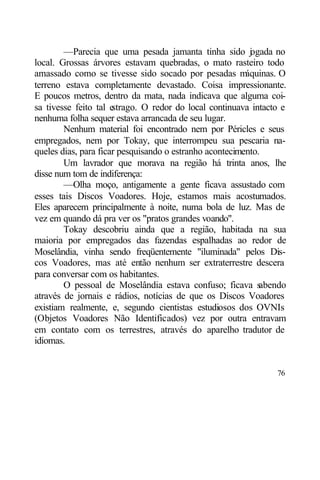—Parecia que uma pesada jamanta tinha sido j gada no
                                                          o
local. Grossas árvores estavam quebradas, o mato rasteiro todo
amassado como se tivesse sido socado por pesadas m       áquinas. O
terreno estava completamente devastado. Coisa impressionante.
E poucos metros, dentro da mata, nada indicava que alguma coi-
sa tivesse feito tal estrago. O redor do local continuava intacto e
nenhuma folha sequer estava arrancada de seu lugar.
        Nenhum material foi encontrado nem por Péricles e seus
empregados, nem por Tokay, que interrompeu sua pescaria na-
queles dias, para ficar pesquisando o estranho acontecimento.
        Um lavrador que morava na região há trinta anos, lhe
disse num tom de indiferença:
        —Olha moço, antigamente a gente ficava assustado com
esses tais Discos Voadores. Hoje, estamos mais acostumados.
Eles aparecem principalmente à noite, numa bola de luz. Mas de
vez em quando dá pra ver os "pratos grandes voando".
        Tokay descobriu ainda que a região, habitada na sua
maioria por empregados das fazendas espalhadas ao redor de
Moselândia, vinha sendo freqüentemente "iluminada" pelos Dis-
cos Voadores, mas até então nenhum ser extraterrestre descera
para conversar com os habitantes.
        O pessoal de Moselândia estava confuso; ficava s     abendo
através de jornais e rádios, notícias de que os Discos Voadores
existiam realmente, e, segundo cientistas estudiosos dos OVNIs
(Objetos Voadores Não Identificados) vez por outra entravam
em contato com os terrestres, através do aparelho tradutor de
idiomas.


                                                                76
 