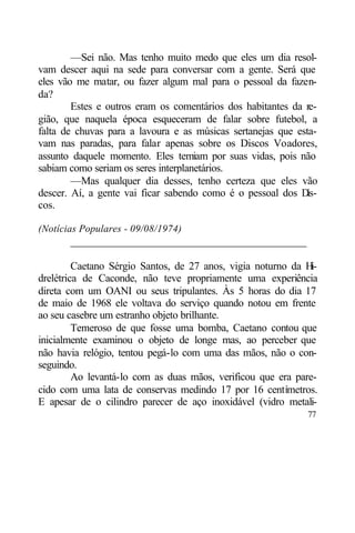 —Sei não. Mas tenho muito medo que eles um dia resol-
vam descer aqui na sede para conversar com a gente. Será que
eles vão me matar, ou fazer algum mal para o pessoal da fazen-
da?
        Estes e outros eram os comentários dos habitantes da re-
gião, que naquela época esqueceram de falar sobre futebol, a
falta de chuvas para a lavoura e as músicas sertanejas que esta-
vam nas paradas, para falar apenas sobre os Discos Voadores,
assunto daquele momento. Eles temiam por suas vidas, pois não
sabiam como seriam os seres interplanetários.
        —Mas qualquer dia desses, tenho certeza que eles vão
descer. Aí, a gente vai ficar sabendo como é o pessoal dos D  is-
cos.

(Notícias Populares - 09/08/1974)
       ____________________________________________

         Caetano Sérgio Santos, de 27 anos, vigia noturno da H i-
drelétrica de Caconde, não teve propriamente uma experiência
direta com um OANI ou seus tripulantes. Às 5 horas do dia 17
de maio de 1968 ele voltava do serviço quando notou em frente
ao seu casebre um estranho objeto brilhante.
         Temeroso de que fosse uma bomba, Caetano contou que
inicialmente examinou o objeto de longe mas, ao perceber que
não havia relógio, tentou pegá-lo com uma das mãos, não o con-
seguindo.
         Ao levantá-lo com as duas mãos, verificou que era pare-
cido com uma lata de conservas medindo 17 por 16 centímetros.
E apesar de o cilindro parecer de aço inoxidável (vidro metali-
                                                              77
 