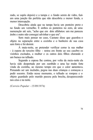 zado, se supôs depois) e a tampa e o fundo serem de vidro, fazi-
am uma junção tão perfeita que não descobriu a menor fenda, a
menor intercepção.
        Descobriu ainda que na tampa havia um ponteiro preto e
no fundo um vermelho. E ambos os ponteiros no zero, de uma
numeração até seis, "acho que em dois alfabetos: um me pareceu
árabe e outro não consegui advinhar o que era".
        Sem mais pensar no caso, Caetano disse que guardou o
objeto na separação entre a cozinha e o banheiro de sua casa
sem forro e foi dormir.
        À meia-noite, ao pretender verificar como ia sua mulher
- à espera do terceiro filho - notou em frente ao seu casebre os
vizinhos excitados, a mulher e os outros dois filhos chorando e
um buraco no telhado.
        Segundo a esposa lhe contou, por volta da meia-noite ela
havia sido despertada por um zumbido e uma luz muito forte
vinda da cozinha, ao mesmo tempo em que o calor a      umentava.
Pensando ser um incêndio, pegou nas duas crianças e começou a
pedir socorro. Então nesse momento, o telhado se rompeu e o
objeto guardado pelo marido passou pela brecha, desaparecendo
nos céus e na noite.

(Correio Popular - 15/09/1974)




                                                             78
 