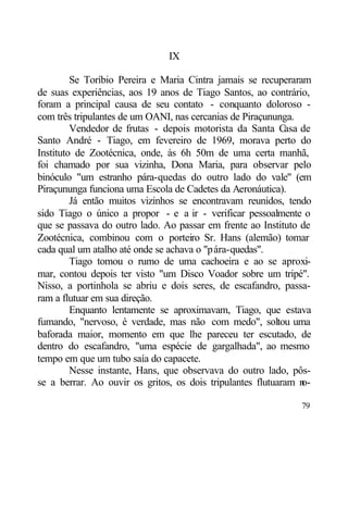IX

         Se Toríbio Pereira e Maria Cintra jamais se recuperaram
de suas experiências, aos 19 anos de Tiago Santos, ao contrário,
foram a principal causa de seu contato - conquanto doloroso -
com três tripulantes de um OANI, nas cercanias de Piraçununga.
         Vendedor de frutas - depois motorista da Santa Casa de
Santo André - Tiago, em fevereiro de 1969, morava perto do
Instituto de Zootécnica, onde, às 6h 50m de uma certa manhã,
foi chamado por sua vizinha, Dona Maria, para observar pelo
binóculo "um estranho pára-quedas do outro lado do vale" (em
Piraçununga funciona uma Escola de Cadetes da Aeronáutica).
         Já então muitos vizinhos se encontravam reunidos, tendo
sido Tiago o único a propor - e a ir - verificar pessoalmente o
que se passava do outro lado. Ao passar em frente ao Instituto de
Zootécnica, combinou com o porteiro Sr. Hans (alemão) tomar
cada qual um atalho até onde se achava o "pára-quedas".
         Tiago tomou o rumo de uma cachoeira e ao se aproxi-
mar, contou depois ter visto "um Disco Voador sobre um tripé".
Nisso, a portinhola se abriu e dois seres, de escafandro, passa-
ram a flutuar em sua direção.
         Enquanto lentamente se aproximavam, Tiago, que estava
fumando, "nervoso, é verdade, mas não com medo", soltou uma
baforada maior, momento em que lhe pareceu ter escutado, de
dentro do escafandro, "uma espécie de gargalhada", ao mesmo
tempo em que um tubo saía do capacete.
         Nesse instante, Hans, que observava do outro lado, pôs-
se a berrar. Ao ouvir os gritos, os dois tripulantes flutuaram n
                                                               o-

                                                              79
 