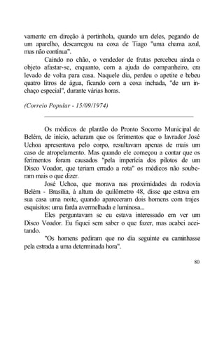 vamente em direção à portinhola, quando um deles, pegando de
um aparelho, descarregou na coxa de Tiago "uma chama azul,
mas não contínua".
       Caindo no chão, o vendedor de frutas percebeu ainda o
objeto afastar-se, enquanto, com a ajuda do companheiro, era
levado de volta para casa. Naquele dia, perdeu o apetite e bebeu
quatro litros de água, ficando com a coxa inchada, "de um in-
chaço especial", durante várias horas.

(Correio Popular - 15/09/1974)
       ____________________________________________

         Os médicos de plantão do Pronto Socorro Municipal de
Belém, de início, acharam que os ferimentos que o lavrador José
Uchoa apresentava pelo corpo, resultavam apenas de mais um
caso de atropelamento. Mas quando ele começou a contar que os
ferimentos foram causados "pela imperícia dos pilotos de um
Disco Voador, que teriam errado a rota" os médicos não soube-
ram mais o que dizer.
         José Uchoa, que morava nas proximidades da rodovia
Belém - Brasília, à altura do quilômetro 48, disse q estava em
                                                    ue
sua casa uma noite, quando apareceram dois homens com trajes
esquisitos: uma farda avermelhada e luminosa...
         Eles perguntavam se eu estava interessado em ver um
Disco Voador. Eu fiquei sem saber o que fazer, mas acabei acei-
tando.
         "Os homens pediram que no dia seguinte eu caminhasse
pela estrada a uma determinada hora".

                                                             80
 