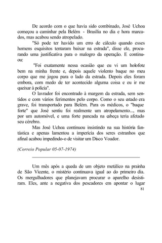 De acordo com o que havia sido combinado, José Uchoa
começou a caminhar pela Belém - Brasília no dia e hora marca-
dos, mas acabou sendo atropelado.
         "Só pode ter havido um erro de cálculo quando esses
homens esquisitos tentaram baixar na estrada", disse ele, procu-
rando uma justificativa para o malogro da operação. E continu-
ou:
          "Foi exatamente nessa ocasião que eu vi um holofote
bem na minha frente e, depois aquele violento baque no meu
corpo que me jogou para o lado da estrada. Depois eles foram
embora, com medo de ter acontecido alguma coisa e eu ir me
queixar à polícia".
         O lavrador foi encontrado à margem da estrada, sem sen-
tidos e com vários ferimentos pelo corpo. Como o seu estado era
grave, foi transportado para Belém. Para os médicos, o "baque
forte" que José sentiu foi realmente um atropelamento..., mas
por um automóvel, e uma forte pancada na c     abeça teria afetado
seu cérebro.
         Mas José Uchoa continuou insistindo na sua história fan-
tástica e apenas lamentou a imperícia dos seres estranhos que
afinal acabou impedindo-o de visitar um Disco Voador.

(Correio Popular 05-07-1974)
       ____________________________________________

       Um mês após a queda de um objeto metálico na prainha
de São Vicente, o mistério continuava igual ao do primeiro dia.
Os mergulhadores que planejavam procurar o aparelho desisti-
ram. Eles, ante a negativa dos pescadores em apontar o lugar
                                                               81
 