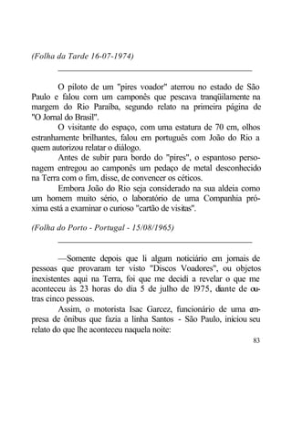 (Folha da Tarde 16-07-1974)
       ____________________________________________

        O piloto de um "pires voador" aterrou no estado de São
Paulo e falou com um camponês que pescava tranqüilamente na
margem do Rio Paraíba, segundo relato na primeira página de
"O Jornal do Brasil".
        O visitante do espaço, com uma estatura de 70 cm, olhos
estranhamente brilhantes, falou em português com João do Rio a
quem autorizou relatar o diálogo.
        Antes de subir para bordo do "pires", o espantoso perso-
nagem entregou ao camponês um pedaço de metal desconhecido
na Terra com o fim, disse, de convencer os céticos.
        Embora João do Rio seja considerado na sua aldeia como
um homem muito sério, o laboratório de uma Companhia pró-
xima está a examinar o curioso "cartão de visitas".

(Folha do Porto - Portugal - 15/08/1965)
       ____________________________________________

        —Somente depois que li algum noticiário em jornais de
pessoas que provaram ter visto "Discos Voadores", ou objetos
inexistentes aqui na Terra, foi que me decidi a revelar o que me
aconteceu às 23 horas do dia 5 de julho de 1975, diante de ou-
tras cinco pessoas.
        Assim, o motorista Isac Garcez, funcionário de uma e   m-
presa de ônibus que fazia a linha Santos - São Paulo, iniciou seu
relato do que lhe aconteceu naquela noite:
                                                              83
 