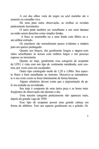 A cor dos olhos varia do negro ou azul marinho até o
amarelo ou vermelho vivo.
         De uma para outra observação, as orelhas se revelam
praticamente inexistentes.
         O nariz pode também ser semelhante a um nariz h    umano
ou então serem descritos como simples fendas.
          A boca se assemelha ou a uma fenda com lábios ou a
um orifício estriado.
         Os maxilares são normalmente pouco evidentes e tendem
para um queixo pontiagudo.
         Quanto aos braços, são geralmente longos e m   agros com
mãos semelhantes às nossas com ombros largos e um pescoço
espesso ou inexistente.
         Quanto ao traje, geralmente essa categoria de ocupante
de UFO, é vista com um tipo de vestimenta metalizada, sem cos-
tura, por vezes com um escafandro.
         Outro tipo catalogado mede de 1,20 a 1,80m. Seu aspec-
to físico é bem semelhante ao terrestre. Descreve-se normalmen-
te o seu rosto como se fosse inteiramente de forma humana.
         Alguns relatórios davam conta que a pigmentação da p   e-
le era azulada ou esverdeada.
         Seu traje é composto de uma única peça e as horas mais
freqüentes de observação são durante o dia.
         Uma terceira categoria praticamente não apareceu mais,
depois da grande vaga de 1950.
         Esse tipo de ocupante possui uma grande cabeça em
forma de abóbora. Tem um aspecto geralmente nu e peludo. Os


                                                                6
 