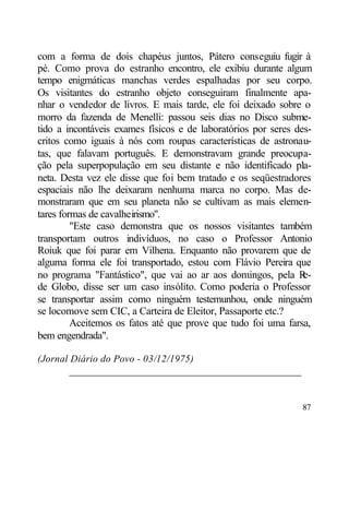 com a forma de dois chapéus juntos, Pátero conseguiu fugir à
pé. Como prova do estranho encontro, ele exibiu durante algum
tempo enigmáticas manchas verdes espalhadas por seu corpo.
Os visitantes do estranho objeto conseguiram finalmente apa-
nhar o vendedor de livros. E mais tarde, ele foi deixado sobre o
morro da fazenda de Menelli: passou seis dias no Disco subme-
tido a incontáveis exames físicos e de laboratórios por seres des-
critos como iguais à nós com roupas características de astronau-
tas, que falavam português. E demonstravam grande preocupa-
ção pela superpopulação em seu distante e não identificado pla-
neta. Desta vez ele disse que foi bem tratado e os seqüestradores
espaciais não lhe deixaram nenhuma marca no corpo. Mas de-
monstraram que em seu planeta não se cultivam as mais elemen-
tares formas de cavalheirismo".
         "Este caso demonstra que os nossos visitantes também
transportam outros indivíduos, no caso o Professor Antonio
Roiuk que foi parar em Vilhena. Enquanto não provarem que de
alguma forma ele foi transportado, estou com Flávio Pereira que
no programa "Fantástico", que vai ao ar aos domingos, pela R    e-
de Globo, disse ser um caso insólito. Como poderia o Professor
se transportar assim como ninguém testemunhou, onde ninguém
se locomove sem CIC, a Carteira de Eleitor, Passaporte etc.?
         Aceitemos os fatos até que prove que tudo foi uma farsa,
bem engendrada".

(Jornal Diário do Povo - 03/12/1975)
       ____________________________________________


                                                               87
 