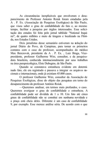 As circunstâncias inexplicáveis que envolveram o desa-
parecimento do Professor Antonio Roiuk foram estudadas pela
A . P. Ex. (Associação de Pesquisas Exológicas) de São Paulo,
que visou saber o grau de confiabilidade do fato e, ao mesmo
tempo, facilitar a pesquisa por órgãos interessados. Essa solici-
tação dos estudos foi feita pelo jornal tablóide "National Inqui-
rer", de quatro milhões e meio de tiragem e localizado na Flóri-
da, nos Estados Unidos.
        Dois jornalistas desse semanário estiveram na r  edação do
jornal Diário do Povo, de Campinas, para tomar os primeiros
contatos com o caso do professor, acompanhados do médico
Max Berezovsk, presidente da A . P. Ex. , Luiz Braga, Vice-
presidente, professor Guilherme Wirz, consultor, e da pesquisa-
dora brasileira, conhecida internacionalmente por seus trabalhos
na área parapsicológica, Elsie Dubugras, de São Paulo.
        Quando se constatava estranheza evidente em determi-
nado fato, ele era registrado e passava a integrar os arquivos na-
cionais e internacionais, onde já existiam 45.000 casos.
        O professor Guilherme Wirz, consultor da Associação de
Pesquisas Exológicas, disse do objeto das pesquisas em torno do
desaparecimento do professor Antônio Roiuk.
        —Queremos analisar, em termos mais profundos, o caso.
Queremos averiguar o grau de confiabilidade e estranheza. A
confiabilidade pode ser dividida de 1 a 10. Um fato até cinco
graus de confiabilidade não se constitui em nenhuma novidade e
a praça está cheia deles. Diferente é um caso de confiabilidade
9, por exemplo. Esse merece análise séria. De acordo com o que


                                                               88
 