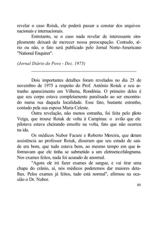 revelar o caso Roiuk, ele poderá passar a constar dos arquivos
nacionais e internacionais.
        Entretanto, se o caso nada revelar de interessante sim-
plesmente deixará de merecer nossa preocupação. Contudo, sé-
rio ou não, o fato será publicado pelo Jornal Norte-Americano
"National Enquirer".

(Jornal Diário do Povo - Dez. 1975)
       ____________________________________________

        Dois importantes detalhes foram revelados no dia 25 de
novembro de 1975 a respeito do Prof. Antônio Roiuk e seu es-
tranho aparecimento em Vilhena, Rondônia. O primeiro deles é
que seu corpo estava completamente paralisado ao ser encontra-
do numa rua daquela localidade. Esse fato, bastante estranho,
contado pela sua esposa Maria Celeste.
        Outra revelação, não menos estranha, foi feita pelo piloto
Veiga, que trouxe Roiuk de volta à Campinas: o avião que ele
pilotava estava cheirando enxofre na volta, fato que não ocorreu
na ida.
        Os médicos Nubor Facure e Roberto Moreira, que deram
assistência ao professor Roiuk, disseram que seu estado de saú-
de era bom, que tudo estava bem, ao mesmo tempo em que i -      n
formavam que ele tinha se submetido a um eletroencefalograma.
Nos exames feitos, nada foi acusado de anormal.
        "Agora ele irá fazer exames de sangue, e vai tirar uma
chapa do crânio, aí, nós médicos poderemos dar maiores deta-
lhes. Pelos exames já feitos, tudo está normal", afirmou na oca-
sião o Dr. Nubor.
                                                               89
 