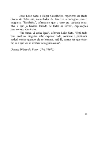 João Leite Neto e Edgar Cavalheiro, repórteres da Rede
Globo de Televisão, incumbidos de fazerem reportagem para o
programa "Fantástico", afirmaram que o caso era bastante estra-
nho, e que já haviam tentado de todas as formas, explicações
para o caso, sem êxito.
         "Eu nunca vi coisa igual", afirmou Leite Neto. "Está tudo
bem confuso, ninguém sabe explicar nada, somente o professor
poderá contar quando ele se lembrar. Até lá, vamos ter que espe-
rar, se é que vai se lembrar de alguma coisa".

(Jornal Diário do Povo - 27/11/1975)




                                                               91
 