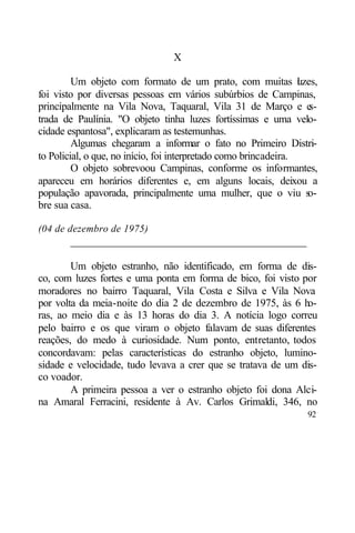X

         Um objeto com formato de um prato, com muitas l zes,     u
foi visto por diversas pessoas em vários subúrbios de Campinas,
principalmente na Vila Nova, Taquaral, Vila 31 de Março e e         s-
trada de Paulínia. "O objeto tinha luzes fortíssimas e uma velo-
cidade espantosa", explicaram as testemunhas.
         Algumas chegaram a informar o fato no Primeiro Distri-
to Policial, o que, no início, foi interpretado como brincadeira.
         O objeto sobrevoou Campinas, conforme os informantes,
apareceu em horários diferentes e, em alguns locais, deixou a
população apavorada, principalmente uma mulher, que o viu so-
bre sua casa.

(04 de dezembro de 1975)
        ____________________________________________

        Um objeto estranho, não identificado, em forma de dis-
co, com luzes fortes e uma ponta em forma de bico, foi visto por
moradores no bairro Taquaral, Vila Costa e Silva e Vila Nova
por volta da meia-noite do dia 2 de dezembro de 1975, às 6 ho-
ras, ao meio dia e às 13 horas do dia 3. A notícia logo correu
pelo bairro e os que viram o objeto falavam de suas diferentes
reações, do medo à curiosidade. Num ponto, entretanto, todos
concordavam: pelas características do estranho objeto, lumino-
sidade e velocidade, tudo levava a crer que se tratava de um dis-
co voador.
        A primeira pessoa a ver o estranho objeto foi dona Alci-
na Amaral Ferracini, residente à Av. Carlos Grimaldi, 346, no
                                                                   92
 
