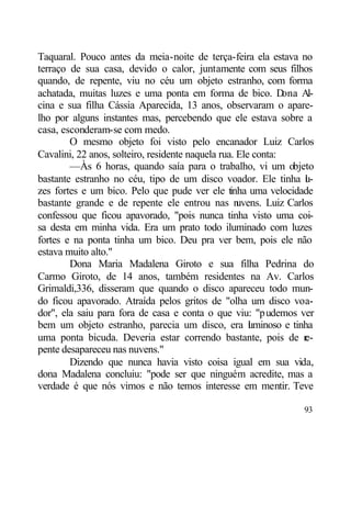 Taquaral. Pouco antes da meia-noite de terça-feira ela estava no
terraço de sua casa, devido o calor, juntamente com seus filhos
quando, de repente, viu no céu um objeto estranho, com forma
achatada, muitas luzes e uma ponta em forma de bico. D         ona Al-
cina e sua filha Cássia Aparecida, 13 anos, observaram o apare-
lho por alguns instantes mas, percebendo que ele estava sobre a
casa, esconderam-se com medo.
        O mesmo objeto foi visto pelo encanador Luiz Carlos
Cavalini, 22 anos, solteiro, residente naquela rua. Ele conta:
        —Às 6 horas, quando saía para o trabalho, vi um objeto
bastante estranho no céu, tipo de um disco voador. Ele tinha l -    u
zes fortes e um bico. Pelo que pude ver ele tinha uma velocidade
bastante grande e de repente ele entrou nas n       uvens. Luiz Carlos
confessou que ficou apavorado, "pois nunca tinha visto uma coi-
sa desta em minha vida. Era um prato todo iluminado com luzes
fortes e na ponta tinha um bico. Deu pra ver bem, pois ele não
estava muito alto."
        Dona Maria Madalena Giroto e sua filha Pedrina do
Carmo Giroto, de 14 anos, também residentes na Av. Carlos
Grimaldi,336, disseram que quando o disco apareceu todo mun-
do ficou apavorado. Atraída pelos gritos de "olha um disco voa-
dor", ela saiu para fora de casa e conta o que viu: "pudemos ver
bem um objeto estranho, parecia um disco, era l minoso e tinha
                                                       u
uma ponta bicuda. Deveria estar correndo bastante, pois de r        e-
pente desapareceu nas nuvens."
        Dizendo que nunca havia visto coisa igual em sua vida,
dona Madalena concluiu: "pode ser que ninguém acredite, mas a
verdade é que nós vimos e não temos interesse em mentir. Teve

                                                                   93
 
