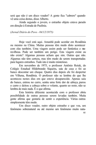 será que não é um disco voador? A gente fica "cabrero" quando
vê uma coisa destas, disse Alberto.
       Ainda segundo o jovem, o estranho objeto estava parado
em direção à Estrada de Paulínia.

(Jornal Diário do Povo - 04/12/1975)
        _______________________________________________

        Hoje você está aqui. Amanhã pode acordar em Rondônia
ou mesmo na China. Muitas pessoas têm medo disto acontecer
com elas também. Uma viagem assim pode ser fantástica e m       a-
ravilhosa. Pode ser também um perigo. Esta viagem existe ou
não existe? Algumas pessoas acham que sim. Outras que não.
Algumas não têm certeza, mas têm medo de serem transportadas
para lugares estranhos. Tudo isto é muito misterioso.
        Em novembro de 1975, o professor Antônio Roiuk, do
Colégio Estadual Hildebrando Siqueira, saiu de casa e foi ao
banco descontar um cheque. Quatro dias depois ele foi despertar
em Vilhena, Rondônia. O professor não se lembra do que lhe
aconteceu nestes dias em que esteve desaparecido. Apenas saiu
do banco, entrou no carro, sentiu uma forte dor de cabeça, parou
o carro e deitou a cabeça sobre o volante, quanto ao resto, não se
lembra de mais nada. É o que afirma.
        Esta história diferente acontecida com o professor abriu
possibilidade de outras pessoas serem levadas também. Muita
gente afirma que gostaria de sentir a experiência. Várias outras
simplesmente têm medo.
        Um disco voador, outro objeto estranho e que voa, um
fenômeno sobrenatural ou até mesmo um fenômeno muito natu-
                                                               95
 