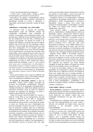 BOTAS,MOREIRA
###
Assima questão principal de investigação é:
• Como é que a escola acolhe e integra os alunos
recém-chegados, provenientes de outros países?
Apresenta-se, de seguida, a fundamentação teórica
sobre a temática Diversidade Cultural, a descrição da
metodologia utilizada no estudo e, finalmente, a
organização, apresentação, discussão e análise de dados
obtidos.
Ambivalências relacionadas com a diversidade.
As diferenças entre as pessoas são encaradas,
frequentemente, como um problema, porque são
consideradas variadíssimas vezes causadoras de
conflitos. O ser humano tema tendência de rejeitar e não
gostar do que é diferente, do que considera esquisito e do
que não compreende. Por outro lado, a diferença pode
tornar-se num desafio. Um desafio de escolha e de
respeito pela diferença e perceber que não há culturas
melhores que outras mas que há unicamente culturas
diferentes. É nesse sentido que a diferença pode-se tornar
num fator enriquecedor. O ser humano pode não
pertencer a uma religião, nema outra. Pode não entender
esta ou aquela ideia ou até mesmo não concordar. Pode
achar cómico, esta ou aquela forma de vestir, mas isso
não lhe dá direito de discriminar, fazer troça ou criticar.
Conhecer outras culturas, outras formas de estar e pensar
a realidade só o enriquece e o capacita na aproximação e
compreensão do outro. É neste sentido que surge o
grande desafio da atualidade, “pensar e viver no mundo
atual passa pelo reconhecimento da pluraridade e
diversidade de sujeitos e culturas com base no respeito e
tolerância reciproca,concebendo asdiferençasculturais
não como sinónimo de inferioridade ou desigualdade,
mas equivalente a plural e diverso (Silva & Brandim,
2008).
Porém, para entender o que se passa na realidade será
necessário compreender o que é a diversidade cultural e
como é encarada pela sociedade dos nossosdias.
O conceito de diversidade cultural. A ideia de
diversidade cultural esteve sempre associada aos
conceitos de pluralidade, multiplicidade, diferentes
ângulos de visão ou de abordagem, heterogeneidade e
variedade (Abramowicz, 2006). Mas também é possível
encontrá-la associada à ideia de união de contrários,
resultante do cruzamento de diferenças, ou ainda, à
tolerância mútua (Oliveira & Souza,2011).
Apesar do interesse pela diversidade ter crescido a
partir do século XXI, as suas interpretações têm sido
variáveis e mutáveis. Por um lado, é considerada
intrinsecamente positiva uma vez que possibilita o
intercâmbio da riqueza inerente a cada cultura do mundo
e, assim, aos vínculos que une a Humanidade nos
processos de diálogo e de troca. Por outro, é vista como a
base de numerosos conflitos, dado que as diferenças
culturais distanciamos indivíduos do que têmemcomum
na condição de seres humanos.Esta segunda visão parece
caraterizar, atualmente, a diversidade cultural, uma vez
que a globalização aumentou os pontos de interação e
fricção entre culturas, provocando tensões, fraturas e
reivindicações relativas à identidade que se convertem
em fontes potenciais de conflitos. Consequentemente, a
luta primordial consiste em apontar uma visão mais
coerente da diversidade cultural, distanciando-a da ideia
que poderá ser uma ameaça e provar que pode ser
benéfica para a ação da comunidade internacional.
Atualmente, devido à sua complexidade, a definição
operacional de diversidade cultural ainda se apresenta
problemática e difícil. Frequentemente é associada à
disparidade, variação e muitas vezes usada como
antónimo de homogeneidade e uniformidade e ao longo
dos tempos tem surgido como conceito complexo,
multifacetado e discutível.
Numa primeira análise, a diversidade cultural
refere-se, simplesmente, à multiplicidade de culturas ou
identidades culturais. Abramowickz (2006:12) explica
que “ a diversidade pode significar variedade, diferença
e multiplicidade. A diferença é qualidade do que é
diferente; o que distingue uma coisa de outra, a falta de
igualdade ou de semelhança”. Seguindo esta definição,
pode-se corroborar com a ideia que onde existe
diversidade há diferença. Costa (2008) adianta que a
diferença não é uma marca do sujeito, mas sim uma
marca que o constitui socialmente, e se estabeleceu como
uma forma de exclusão. Ser diferente ainda significa ser
excluído e/ou sersub-representado nas instâncias sociais.
Segundo Fleury (2000) a diversidade cultural é
definida como “um mix de pessoas com identidades
diferentes interagindo no mesmo sistema social”(p.20).
Esta autora considera que nesses sistemas tanto existem
grupos de maioria como de minoria, onde os primeiros
são compostos por membros que foram obtendo
vantagens, ao longo dos tempos, em relação aos outros,
quer ao nível económico quer ao nível de poder.
O termo de diversidade cultural vai para além da
pluralidade, ela corresponde ao diálogo e à partilha de
valores. Para isso, é imperativo encarar a diversidade de
forma mais ampla para que se consiga entender as
distintas questões da atual realidade cultural e ao mesmo
tempo saber-se respeitar, sem preconceito, a luta pelo
direito e pelo reconhecimento das diferenças, sem que
estas se deem separadamente e isoladamente e não
resultem em práticas culturais e políticas e pedagógicas
solitárias e excludentes.
A Diversidade Cultural e a escola
Escola Inclusiva. Atualmente a diversidade cultural
surge como um tema relevante no contexto educativo, o
respeito pelas diferenças e pela diversidade propõe que a
escola desenvolva um trabalho voltado para uma
comunidade heterogénea sem que abra caminho a
exclusões.
Considerando que o ambiente escolar é caracterizado
por uma forte heterogeneidade em termos sociais e
culturais, esta realidade, nos tempos atuais, exige dos
professores e da instituição escolar novas
responsabilidades.
A escola já “não pode mais, nem por inércia continuar
a dirigir-se a um aluno tipo” (Lopes,2007) e passa a ter
como finalidade a formação de cidadãos do mundo,
capazes de viver na nossa aldeia global. Ou seja,
impõe-se que a instituição escolar assuma um
compromisso de pluralismo, possibilitando a integração
de todos os alunos num conjunto, em vez de tratamento
específico de certas populações,pois acredita-se que toda
 