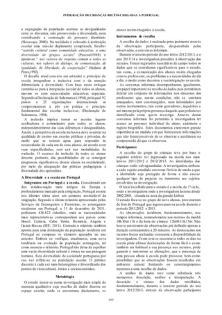 INTEGRAÇÃO DECRIANÇAS RECÉM-CHEGADAS A PORTUGAL
###
a segregação da população acentua as desigualdades
entre os discentes, não promovendo a diversidade, nem
contribuindo a construção do processo identitário
(Houssaye, 2000). Na realidade é colocado à instituição
escolar uma missão duplamente complicada, facultar
“sentido cultural como comunidade educativa, a uma
diversidade de grupos sociais” (Pascual,1988) e
apoiar-se “ nos valores do respeito comum a todas as
culturas, nos valores de diálogo, de comunicação, de
igualdade, de liberdade, de cooperação” (Sedano &
Perez,1992).
O desafio atual consiste em articular o princípio da
escola integradora e inclusiva com o da atenção
diferenciada à diversidade. Com base neste enfoque
caminha-se para a integração escolar de todos os alunos,
mesmo os com necessidades educativas especiais.
Segundo a Declaração de Salamanca (1994),pela qual 92
países e 25 organizações internacionais se
comprometeram a pôr em prática o princípio
fundamental das escolas inclusivas, (Declaração de
Salamanca, 1994).
A inclusão implica tornar as escolas lugares
acolhedores e estimulantes para todos os alunos,
independentemente das suas diferenças e desigualdades.
Assim, a perspetiva da escola inclusiva deve assentar na
qualidade de ensino nas escolas públicas e privadas, de
modo que se tornem aptas para responder às
necessidades de cada um de seus alunos, de acordo com
suas especificidades, sem cair nas modalidades de
exclusão. O sucesso da inclusão de todos os alunos
decorre, portanto, das possibilidades de se conseguir
progressos significativos desses alunos na escolaridade,
por meio da adequação das práticas pedagógicas à
diversidade dos aprendizes.
A Diversidade e a escola em Portugal
Imigrantes em Portugal e a escola. Considerado um
dos estados-nação mais antigos da Europa e
profundamente marcado pela emigração, Portugal assiste
nos últimos trinta anos um aumento assinalável da
imigração. Segundo o último relatório apresentado pelos
Serviços de Estrangeiros e Fronteiras, os estrangeiros
residentes em Portugal, a 31 de dezembro de 2011,
perfaziam 436.822 cidadãos, onde as nacionalidades
mais representativas correspondiam aos países como
Brasil, Ucrânia, Cabo Verde, Roménia, Angola e
Guiné-Bissau (SEF, 2011). Contudo o relatório também
aponta para uma diminuição da população residente em
Portugal ao comparar os números apurados no ano
anterior. Embora se verifique, atualmente, uma nova
tendência na evolução da população estrangeira, tal
como anuncia o relatório, Portugal não deixa de espelhar
uma vasta diversidade cultural e étnica na sua paisagem
humana. Esta diversidade da sociedade portuguesa por
sua vez reflete-se na população escolar. O público
discente é cada vez mais heterogéneo e diversificado dos
pontos de vista cultural, étnico e socioeconómico.
Metodologia
O estudo insere-se numa investigação mais ampla de
natureza qualitativa cuja recolha de dados decorre no
espaço escolar, onde se encontram, diariamente, os
alunos recém-chegados á escola.
Instrumentos de recolha
A recolha de dados é realizada principalmente através
da observação participante, despercebida pelos
observados,e conversas informais.
Durante o terceiro período do ano letivo 2012/2013, e o
ano 2013/14 a investigadora procedeu à observação dos
recreios. Foram registados numdiário de campo todos os
dados que se consideram significativos para o estudo,
tais como, a comunicação dos alunos recém chegados
comos professores, os problemas e a necessidades do dia
a dia, o modo como decorreu a sua integração na escola.
As conversas informais desempenharam, igualmente,
umpapel importante na recolha de dados pois permitiram
detetar um conjunto de informações nos discursos dos
professores que, nestas condições, não se sentiram
ameaçados, nem constrangidos, nem intimidados por
outros instrumentos, tais como gravadores, inquéritos e
até mesmo pela própria presença daquele,que poderia ser
identificado como quem investiga. Através destas
conversas informais foi permitido à investigadora ter
acesso ao processo individual do aluno, caderneta e
registo biográfico. Estes documentos exerceram grande
importância na medida em que forneceram informações
que não foram possíveis de se observar e auxiliaram na
compreensão do que se observou.
Participantes
A escolha do grupo de crianças teve por base o
seguinte critério: ter ingressado na escola nos anos
letivos 2011/2012 e 2012/2013. As identidades das
crianças serão salvaguardadas. A investigadora atribuiu
a cada sujeito estudado umnome fictício de modo a que
a identidade seja protegida de forma a não causar
qualquer tipo de prejuízo ou transtorno aos sujeitos
envolvidos na investigação.
O local escolhido para o estudo é a escola, de 1º ciclo,
onde a investigadora onde a investigadora leciona desde
2002/2003, situada na zona da grande Lisboa
O estudo foca-se no grupo de nove alunos, provenientes
de fora de Portugal que ingressaram na escola durante o
período 2011,2012 e 2013.
As observações incidiram, fundamentalmente, nos
tempos informais, nomeadamente nos recreios da manhã
10h30m/11h e da hora do almoço 12h00/13h15m. Não
houve umnúmero de observações pré definido apenas a
duração correspondeu a 20 minutos. As deslocações aos
recreios foram realizadas consoante a disponibilidade da
investigadora. Como esta se encontrava todos os dias na
escola pôde efetuar deslocações de forma fácil e como
também era habitual a sua presença nos recreios, pôde
garantir e minimizar as alterações, que a presença de
uma pessoa alheia à escola pode provocar, bem como
possibilitar que as observações fossem recolhidas em
ambiente natural limitando os constrangimentos
inerentes a uma recolha de dados.
A análise de dados teve como referência três
momentos: descrição, análise e interpretação. A
descrição e síntese dos dados recolhidos,
fundamentalmente, durante o terceiro período do ano
letivo 2012/2013, através da observação participante
 