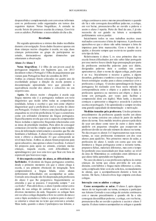 BOTAS,MOREIRA
###
despercebida e complementada com conversas informais
com os professores estão organizados em tornos dos
seguintes tópicos: Notas biográficas; A entrada na
escola: Início do processo escolar da criança; Convívio
com os adultos; Problemas e necessidades do dia a dia.
Resultados
De seguida apresenta-se a síntese dos dados recolhidos
durante a investigação. Esses dados focam-se apenas em
duas crianças recém- chegadas à escola, ou seja, duas
crianças pertencentes ao grupo de participantes no
estudo, destacando-se algumas dimensões que
orientaram a observação.
Aluno J e Aluna I
Notas biográficas. J é filho de um jovem casal de
portugueses imigrados em Inglaterra que, em 2013
decidiram voltar a Portugal e I filha de paquistaneses que
vieram para Portugal no final de setembro de 2013.
Ambas as crianças foram colocadas no quarto ano de
escolaridade porque a direção da escola perante a
documentação apresentada teve que proceder à
equivalência escolar dos alunos e colocá-los no seu
respetivo ano.
Apoio. Os alunos recém - chegados à escola cuja
língua materna não é a portuguesa realizam um teste
diagnóstico que incide sobre todas as competências
(oralidade, leitura e escrita) e que tem como objetivo
diagnosticar qual a proficiência oral e escrita do aluno
em Português. O aluno J obteve uma classificação que o
enquadrou no nível de proficiência A2 que o caraterizou
como um utilizador elementar da língua portuguesa.
Especificamente revela que este é capaz de compreender
frases isoladas e expressões frequentes relacionadas com
as áreas de prioridade imediata. Para além de conseguir
comunicar em tarefas simples que impõem uma simples
troca de informação relativamente a assuntos que lhe são
familiares e habituais. A aluna I não conseguiu realizar o
teste e obteve a classificação A1 que corresponde ao
nível mais baixo. Ambos os alunos forampropostos para
apoio educativo, mas apenas o aluno J usufruiu. A aluna I
foi proposta para apoio no entanto, existiam muitas
crianças, naquela escola, com dificuldades de
aprendizagem e por isso esta teve que ficar em lista de
espera até que houvesse vaga.
O desempenho escolar do aluno, as dificuldades ou
facilidades. O domínio da língua portuguesa constitui,
desde o primeiro momento em que o aluno chega à
escola, o seu primeiro obstáculo de integração. Sem
compreenderem a língua falada, estes alunos
defrontaram dificuldades em acompanhar as aulas.
Contudo esta situação não foi desprezada pela professora
do aluno J que lhe perguntava frequentemente se
entendia o que se passava. J respondia sempre “ um
cachinho”. Para alémdisso, o aluno J podia contar coma
ajuda da sua colega de carteira que o auxiliava em
diversos momentos da aula. Enquanto os colegas liam
emvoz alta a colega dispunha o livro no centro da mesa e
com o lápis assinalava a linha e a palavra para o aluno J
se orientar e situar-me no texto que estavam a estudar.
Mais tarde, quando o aluno J participava nas leituras, a
colega continuava como mesmo procedimento e quando
ele lia e não conseguia descodificar palavras, a colega,
em voz baixa, pronunciava-lhe ao ouvido a palavra e
assim o aluno J repetia. Perto do final do ano, J já não
necessita de ser guiado na leitura e acompanha
perfeitamente semse perder.
Inicialmente todos os seus trabalhos escritos eram
realizados comrecurso à letra de imprensa. A professora
apercebeu-se que o aluno não sabia transpor a letra de
imprensa para letra manuscrita. Com o intuito de o
ajudar, a docente sempre que escrevia no quadro usava
este tipo de letra.
Relativamente à aluna I, os seus primeiros dias na
escola foram dificultados por não saber falar português
por esse motivo houve desde logo preocupação por parte
da professora ensinar-lhe palavras para uso diário,
designadas palavras úteis e cordiais tais como
apresentar-se, dizer o nome de algum colega, pedir para
ir ao w.c. Inicialmente o recurso a gestos, a alguns
desenhos, grafismos e também o recurso à língua inglesa
foram estratégias usadas para a aluna comunicar com a
professora e colegas. O ensino-aprendizagem da língua
portuguesa foi realizado com base neste método de
correspondência entre o objeto e a palavra falada (a
professora apontava ou mostrava um objeto e dizia o
nome em português, por vezes para facilitar a
compreensão dizia em inglês). Mais tarde, a docente
começou a apresentar a imagem e associá-la à palavra
escrita emportuguês. I foi aprendendo e sempre revelou
uma grande capacidade de memorização e motivação.
Medidas tomadas pela professora. Umdos primeiros
procedimentos da professora quando recebe um aluno
novo na turma consiste em colocá-lo junto do melhor
aluno da turma. Esta medida intuitiva passava pela ideia
de usar um aluno como tutor de outro e deste modo
ajudá-lo em pequenas situações que escapavam ao
professor devido ao elevado número de alunos na turma.
No dia emque os alunos J e I ingressaramnas suas novas
turmas, as suas professoras nomearam um dos seus
alunos para ajudá-los. Nos primeiros meses de aulas, a
professora do aluno J, tendo em conta que este não
dominava a língua portuguesa como a restante turma,
preparava fichas, materiais diferentes, mas com o tempo
foi perdendo essa necessidade por duas razões: ao nível
da área de Matemática os conteúdos eram idênticos ao
que aluno tinha aprendido em Inglaterra.
No caso da aluna I, a sua professora explicou às outras
crianças da turma que aluna provinha de um país
distante, com hábitos e língua muito diferentes e, como,
seria complicado falar com ela solicitou, nomeadamente
às alunas, que a acompanhassem durante a hora do
recreio. De facto, I desenvolveu logo empatia com duas
colegas.
Interação com os adultos e colegas
Como acompanha as aulas. O aluno J, após alguns
meses de ter ingressado na turma, começou a participar
nas leituras Contudo a sua colega de carteira continuava
com o mesmo procedimento e quando ele lia e não
conseguia descodificar palavras, a colega, em voz baixa,
pronunciava-lhe ao ouvido a palavra e assim o aluno J
repetia. O aluno tentava acompanhar os colegas e quando
 