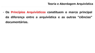 Teoria e Abordagem Arquivística
- Os Princípios Arquivísticos constituem o marco principal
da diferença entre a arquivística e as outras “ciências”
documentárias.
 