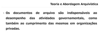 Teoria e Abordagem Arquivística
- Os documentos de arquivo são indispensáveis ao
desempenho das atividades governamentais, como
também ao cumprimento das mesmas em organizações
privadas.
 