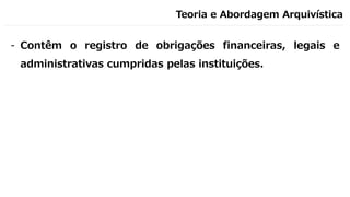 Teoria e Abordagem Arquivística
- Contêm o registro de obrigações financeiras, legais e
administrativas cumpridas pelas instituições.
 