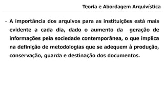 Teoria e Abordagem Arquivística
- A importância dos arquivos para as instituições está mais
evidente a cada dia, dado o aumento da geração de
informações pela sociedade contemporânea, o que implica
na definição de metodologias que se adequem à produção,
conservação, guarda e destinação dos documentos.
 