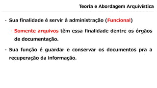 Teoria e Abordagem Arquivística
- Sua finalidade é servir à administração (Funcional)
- Somente arquivos têm essa finalidade dentre os órgãos
de documentação.
- Sua função é guardar e conservar os documentos pra a
recuperação da informação.
 