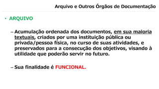 Arquivo e Outros Órgãos de Documentação
• ARQUIVO
– Acumulação ordenada dos documentos, em sua maioria
textuais, criados por uma instituição pública ou
privada/pessoa física, no curso de suas atividades, e
preservados para a consecução dos objetivos, visando à
utilidade que poderão servir no futuro.
– Sua finalidade é FUNCIONAL.
 