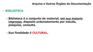 Arquivo e Outros Órgãos de Documentação
• BIBLIOTECA
– Biblioteca é o conjunto de material, em sua maioria
impresso, disposto ordenadamente por estudo,
pesquisa, consulta.
– Sua finalidade é CULTURAL.
 