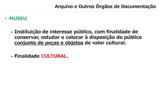 Arquivo e Outros Órgãos de Documentação
• MUSEU
– Instituição de interesse público, com finalidade de
conservar, estudar e colocar à disposição do público
conjunto de peças e objetos de valor cultural.
– Finalidade CULTURAL.
 