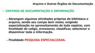 Arquivo e Outros Órgãos de Documentação
• CENTROS DE DOCUMENTAÇÃO E INFORMAÇÃO
– Abrangem algumas atividades próprias de biblioteca e
arquivo, sendo seu campo bem maior, exigindo
especialização no aproveitamento de toda espécie, com
finalidade de coligir, armazenar, classificar, selecionar e
disseminar toda a informação.
– Finalidade PESQUISA ESPECIALIZADA.
 