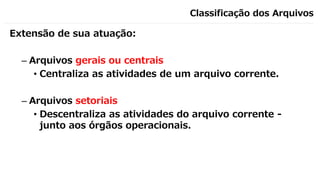 Classificação dos Arquivos
Extensão de sua atuação:
– Arquivos gerais ou centrais
• Centraliza as atividades de um arquivo corrente.
– Arquivos setoriais
• Descentraliza as atividades do arquivo corrente -
junto aos órgãos operacionais.
 