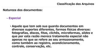 Classificação dos Arquivos
Natureza dos documentos:
– Especial
• Aquele que tem sob sua guarda documentos em
diversos suportes diferentes, formas físicas diversas:
fotografias, discos, fitas, clichês, microformas, slides e
que por esta razão merece tratamento especial não
apenas no que se refere ao seu armazenamento,
como também ao registro, acondicionamento,
controle, conservação, etc.
 