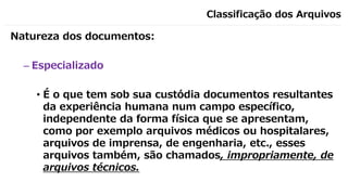 Classificação dos Arquivos
Natureza dos documentos:
– Especializado
• É o que tem sob sua custódia documentos resultantes
da experiência humana num campo específico,
independente da forma física que se apresentam,
como por exemplo arquivos médicos ou hospitalares,
arquivos de imprensa, de engenharia, etc., esses
arquivos também, são chamados, impropriamente, de
arquivos técnicos.
 