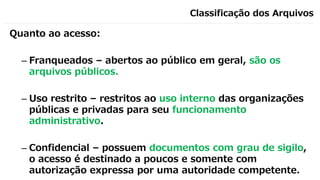 Classificação dos Arquivos
Quanto ao acesso:
– Franqueados – abertos ao público em geral, são os
arquivos públicos.
– Uso restrito – restritos ao uso interno das organizações
públicas e privadas para seu funcionamento
administrativo.
– Confidencial – possuem documentos com grau de sigilo,
o acesso é destinado a poucos e somente com
autorização expressa por uma autoridade competente.
 