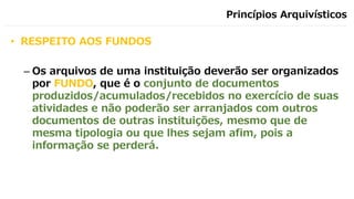 Princípios Arquivísticos
• RESPEITO AOS FUNDOS
– Os arquivos de uma instituição deverão ser organizados
por FUNDO, que é o conjunto de documentos
produzidos/acumulados/recebidos no exercício de suas
atividades e não poderão ser arranjados com outros
documentos de outras instituições, mesmo que de
mesma tipologia ou que lhes sejam afim, pois a
informação se perderá.
 