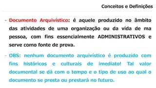 Conceitos e Definições
- Documento Arquivístico: é aquele produzido no âmbito
das atividades de uma organização ou da vida de ma
pessoa, com fins essencialmente ADMINISTRATIVOS e
serve como fonte de prova.
- OBS: nenhum documento arquivístico é produzido com
fins históricos e culturais de imediato! Tal valor
documental se dá com o tempo e o tipo de uso ao qual o
documento se presta ou prestará no futuro.
 
