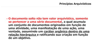 Princípios Arquivísticos
– O documento solto não tem valor arquivístico, somente
se pertencer a uma série documental, a qual acumula
um conjunto de documentos originados em função de
uma atividade, uma manifestação de uma ação, uma
vontade, assumindo um caráter orgânico dentro de uma
relação hierárquica e ratificando sua criação em função
de um objetivo.
 