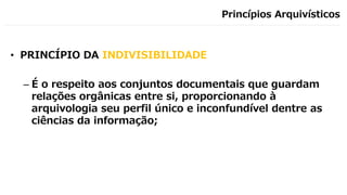 Princípios Arquivísticos
• PRINCÍPIO DA INDIVISIBILIDADE
– É o respeito aos conjuntos documentais que guardam
relações orgânicas entre si, proporcionando à
arquivologia seu perfil único e inconfundível dentre as
ciências da informação;
 