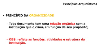 Princípios Arquivísticos
• PRINCÍPIO DA ORGANICIDADE
– Todo documento tem uma relação orgânica com a
instituição que o criou, em função de seu propósito;
– OBS: reflete as funções, atividades e estrutura da
instituição.
 