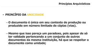 Princípios Arquivísticos
• PRINCÍPIO DA UNICIDADE
– O documento é único em seu contexto de produção ou
produzido em número limitado de cópias (vias).
– Mesmo que isso pareça um paradoxo, pois apesar de só
ter validade pertencendo a um conjunto de outros
documentos da mesma instituição, há que se respeitar o
documento como unidade;
 