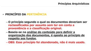 Princípios Arquivísticos
• PRINCÍPIO DA PERTINÊNCIA
– O princípio segundo o qual os documentos deveriam ser
reclassificados por assunto sem ter em conta a
proveniência e a classificação original.
– Baseia-se na análise do conteúdo para definir a
organização dos documentos, é oposto ao princípio de
respeito aos fundos.
– OBS: Esse princípio foi abandonado, não é mais usado.
 