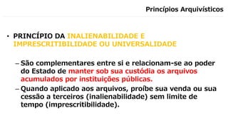 Princípios Arquivísticos
• PRINCÍPIO DA INALIENABILIDADE E
IMPRESCRITIBILIDADE OU UNIVERSALIDADE
– São complementares entre si e relacionam-se ao poder
do Estado de manter sob sua custódia os arquivos
acumulados por instituições públicas.
– Quando aplicado aos arquivos, proíbe sua venda ou sua
cessão a terceiros (inalienabilidade) sem limite de
tempo (imprescritibilidade).
 