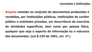 Conceitos e Definições
- Arquivo consiste no conjunto de documentos produzidos e
recebidos, por instituições públicas, instituições de caráter
público e entidades privadas, em decorrência do exercício
de atividades específicas, bem como por pessoa física,
qualquer que seja o suporte da informação ou a natureza
dos documentos. (Lei 8.159 de 1991, art. 2º.)
 