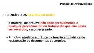 Princípios Arquivísticos
• PRINCÍPIO DA REVERSIBILIDADE
– o material de arquivo não pode ser submetido a
qualquer procedimento ou tratamento que não possa
ser revertido, caso necessário.
– Princípio atrelado à prática da função arquivística de
restauração de documentos de arquivo.
 