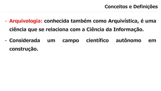 Conceitos e Definições
- Arquivologia: conhecida também como Arquivística, é uma
ciência que se relaciona com a Ciência da Informação.
- Considerada um campo científico autônomo em
construção.
 