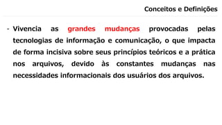 Conceitos e Definições
- Vivencia as grandes mudanças provocadas pelas
tecnologias de informação e comunicação, o que impacta
de forma incisiva sobre seus princípios teóricos e a prática
nos arquivos, devido às constantes mudanças nas
necessidades informacionais dos usuários dos arquivos.
 