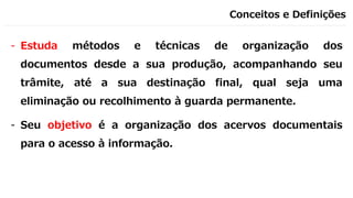 Conceitos e Definições
- Estuda métodos e técnicas de organização dos
documentos desde a sua produção, acompanhando seu
trâmite, até a sua destinação final, qual seja uma
eliminação ou recolhimento à guarda permanente.
- Seu objetivo é a organização dos acervos documentais
para o acesso à informação.
 
